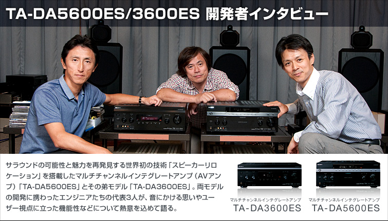 TA-DA5600ES/3600ES 開発者インタビュー | サラウンドの可能性と魅力を再発見する世界初の技術「スピーカーリロケーション」を搭載したマルチチャンネルインテグレートアンプ（AVアンプ）「TA-DA5600ES」とその弟モデル「TA-DA3600ES」。両モデルの開発に携わったエンジニアたちの代表3人が、音にかける思いやユーザー視点に立った機能性などについて熱意を込めて語る。