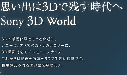 思い出は3Dで残す時代へ Sony 3D World 3Dの感動体験をもっと身近に。ソニーは、すべてのカメラカテゴリーに、3D撮影対応モデルをラインナップ。これからは動画も写真も3Dで手軽に撮影でき、臨場感あふれる思い出を残せます。
