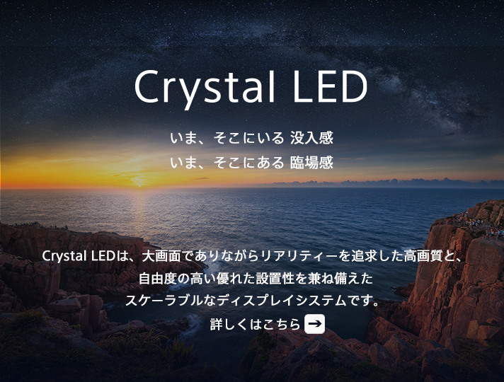 Crystal LED いま、そこにいる 没入感 いま、そこにある 臨場感 Crystal LEDは、大画面でありながらリアリティーを追求した高画質と、自由度の高い優れた設置性を兼ね備えたスケーラブルなディスプレイシステムです。詳しくはこちら