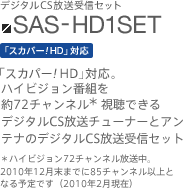 SAS-HD1SET　「スカパー！HD」対応。ハイビジョン番組を約72チャンネル（＊）視聴できるデジタルCS放送チューナーとアンテナのデジタルCS放送受信セット　＊ハイビジョン72チャンネル放送中。2010年12月末までに85チャンネル以上となる予定です（2010年2月現在）