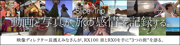 slice of trip 動画と写真が、旅の“感情”を記録する。映像ディレクターの長濱えみなさんが、RXシリーズの中からRX100 IIIとRX0を手に、3つの旅を楽しんできてくれました。