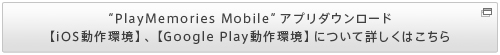 “PlayMemories Mobile”アプリダウンロード【iOS動作環境】、【Google Play動作環境】について詳しくはこちら