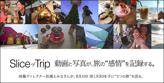 Slice of Trip］動画と写真が、旅の“感情”を記録する。 映像ディレクターの長濱えみなさんが、RXシリーズの中からRX100 IIIとRX0を手に、 3つの旅を楽しんできてくれました。