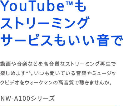 NW-A100V[Y YouTube(TM)Xg[~OT[rX ≹yȂǂȃXg[~OĐŊy߂܂(*4)BĂ鉹y~[WbNrfIEH[N}̍Œ܂񂩁B