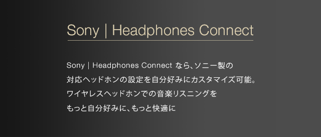 Sony | Headphones Connect Sony | Headphones Connect なら、ソニー製の対応ヘッドホンの設定を自分好みにカスタマイズ可能。ワイヤレスヘッドホンでの音楽リスニングをもっと自分好みに、もっと快適に