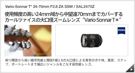Vario-Sonnar T* 24-70mm F2.8 ZA SSM / SAL2470Z ｜ 使用頻度の高い24mm域から中望遠70mmまでカバーするカールツァイスの大口径ズームレンズ“Vario-Sonnar T＊” ｜ 絞り開放から高い描写性能と開放F値2.8の大口径による背景のボケ味、風景、スナップ、ポートレートまで幅広いジャンルをこなす高性能レンズ。