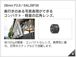 28mm F2.8 / SAL28F28 ｜ 奥行きのある写真表現ができるコンパクト・軽量の広角レンズ。 ｜ 約185gの軽量・コンパクトなレンズ、携帯性に優れ、日常のスナップなどで活躍します。