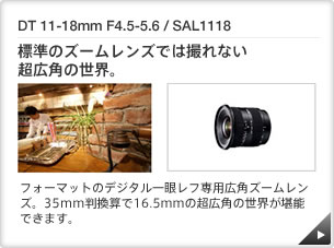 DT 11-18mm F4.5-5.6 / SAL1118 ｜ 標準のズームレンズでは撮れない超広角の世界。 ｜ APS-C フォーマットのデジタル一眼レフ専用広角ズームレンズ。35mm判換算で16.5ｍｍの超広角の世界が堪能できます。