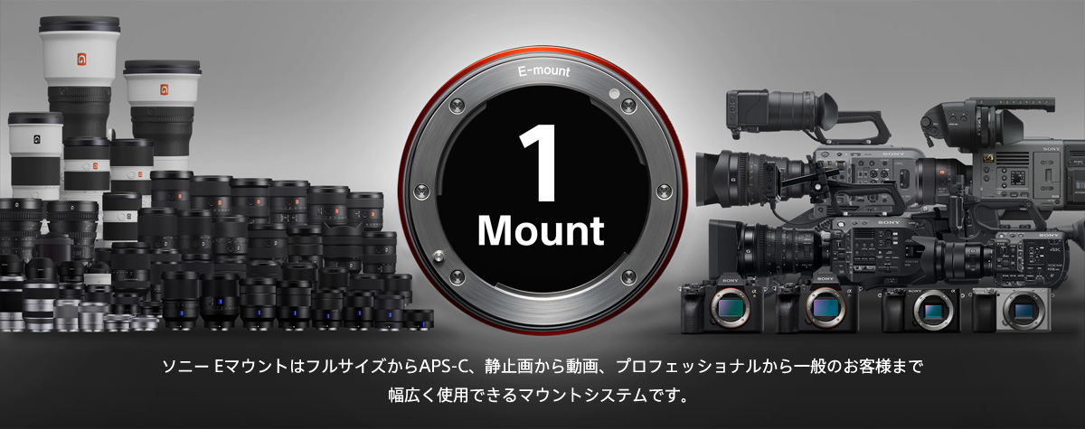 1 Mount ソニー EマウントはフルサイズからAPS-C、静止画から動画、プロフェッショナルから一般のお客様まで幅広く使用できるマウントシステムです。