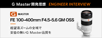 ［G Master開発思想 ENGINEER INTERVIEW］FE 100-400mm F4.5-5.6 GM OSS 「超望遠ズームの全域で妥協の無いG Master品質を」