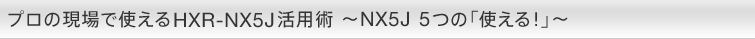 プロの現場で使えるHXR-NX5J活用術 〜NX5J 5つの「使える！」〜
