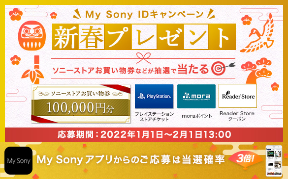 My Sony IDキャンペーン 新春プレゼント。ソニーストアお買い物券などが抽選で当たる。ソニーストアお買い物券100,000円分,プレイステーションストアチケット,moraポイント,Reader Storeクーポン 応募期間：2022年1月1日から2月1日13:00　My Sonyアプリからのご応募は当選確率3倍！