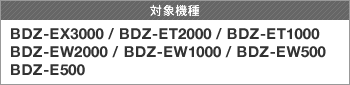 対象製品 BDZ-EX3000/BDZ-ET2000/BDZ-ET1000/BDZ-EW2000/BDZ-EW1000/BDZ-EW500/BDZ-E500