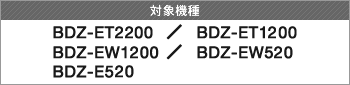 対象製品 BDZ-ET2200 / BDZ-ET1200 / BDZ-EW1200 / BDZ-EW520 / BDZ-E520