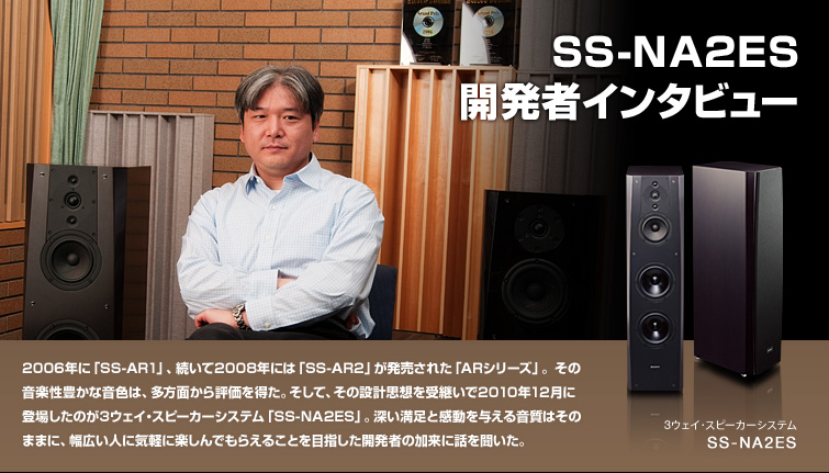 SS-NA2ES 開発者インタビュー | 2006年に「SS-AR1」、続いて2008年には「SS-AR2」が発売された「ARシリーズ」。その音楽性豊かな音色は、多方面から評価を得た。そして、その設計思想を受継いで2010年12月に登場したのが3ウェイ・スピーカーシステム「SS-NA2ES」。深い満足と感動を与える音質はそのままに、幅広い人に気軽に楽しんでもらえることを目指した開発者の加来に話を聞いた。