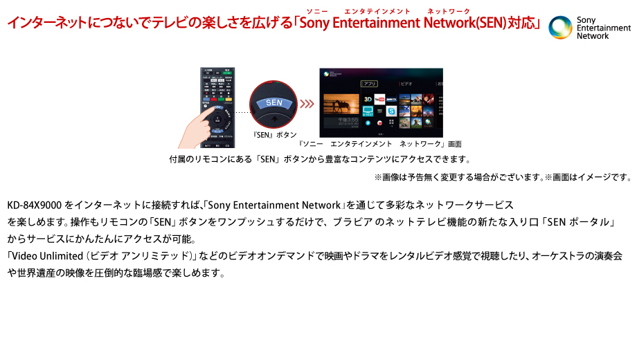 インターネットにつないでテレビの楽しさを広げる
          「Sony Entertainment Network(SEN)対応」
          KD-84X9000をインターネットに接続すれば、「Sony Entertainment Network（“ソニーエンターテインメントネットワーク”）」を通じて多彩なネットワークサービスを楽しめます。操作もリモコンの「SEN」ボタンをワンプッシュするだけで、ブラビアのネットテレビ機能の新たな入り口「“SEN”ポータル」からサービスにかんたんにアクセスが可能。
「Video Unlimited（ビデオ アンリミテッド）」などのビデオオンデマンドで映画やドラマをレンタルビデオ感覚で視聴したり、オーケストラの演奏会や世界遺産の映像を圧倒的な臨場感で楽しめます。