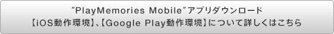 “PlayMemories Mobile”アプリダウンロード【iOS動作環境】、【Google Play動作環境】について詳しくはこちら
