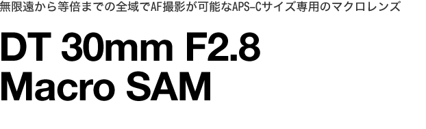 無限遠から等倍までの全域でAF撮影が可能な
APS-Cサイズ専用のマクロレンズDT30mm F2.8 Macro SAM