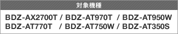 対象製品 BDZ-AX2700T/BDZ-AT970T/BDZ-AT950W/BDZ-AT770T/BDZ-AT750W/BDZ-AT350S