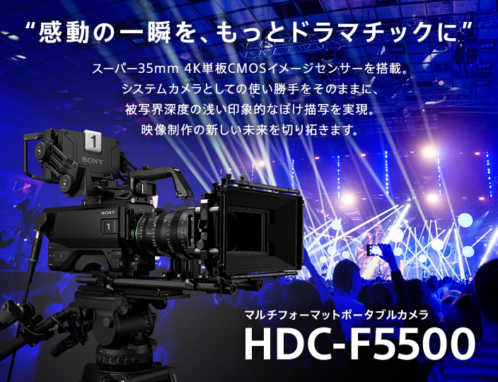 “感動の一瞬を、もっとドラマチックに” Super 35mm 4K単板CMOSイメージセンサーを搭載。システムカメラの使い勝手をそのままに、ラージセンサーならではの印象的な映像演出を実現。映像制作の新しい未来を切り拓きます。 Super 35mm 4K CMOS Camera System HDC-F5500