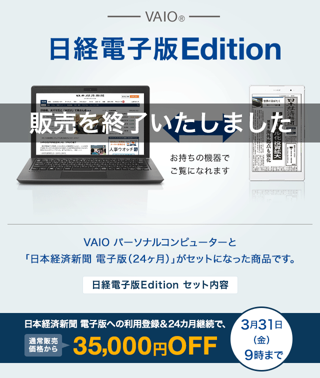 VAIO®　日経電子版Edition　お持ちの機器でご覧になれます　VAIO パーソナルコンピューターと「日本経済新聞 電子版（24ヶ月）」がセットになった商品です。　日経電子版Edition セット内容　日本経済新聞 電子版への利用登録＆24カ月継続で、セット価格から35,000円OFF3月31日（金）9時まで