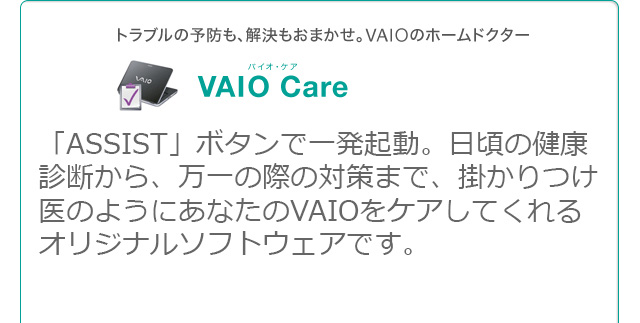 VAIO Care 「ASSIST」ボタンで一発起動。日頃の健康診断から、万一の際の対策まで、掛かりつけ医のようにあなたのVAIOをケアしてくれるオリジナルソフトウェアです。