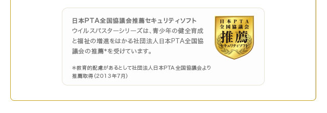 日本PTA全国協議会推薦セキュリティソフト
ウイルスバスターシリーズは、青少年の健全育成と福祉の増進をはかる社団法人日本PTA全国協議会の推薦＊を受けています。 ＊教育的配慮があるとして社団法人日本PTA全国協議会より
推薦取得（2013年7月）